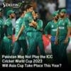 Pakistan May Not Play the ICC Cricket World Cup 2023